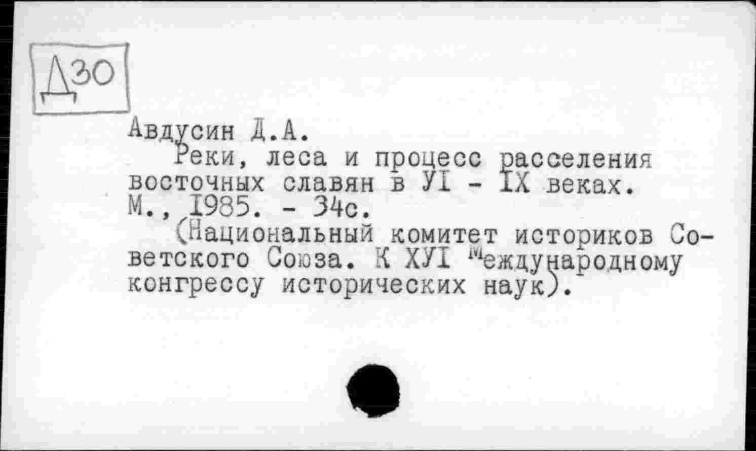 ﻿Авдусин A.А.
Реки, леса и процесс расселения восточных славян в УІ - IX веках. М..Д985. - 34с.
(Национальный комитет историков Советского Соїоза. К ХУІ Международному конгрессу исторических наук).*